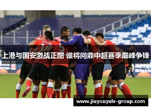 上港与国安激战正酣 谁将问鼎中超赛季巅峰争锋